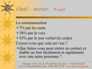 Outil – miroir  9 e  outil   La communication 7% par les mots 38% par la voix 55% par le non verbal (le corps) Croyez-vous que cela est vrai ? Que faites-vous pour entrer en contact et établir un lien facilement et rapidement avec une autre personne ? 