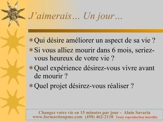 J’aimerais… Un jour… Qui désire améliorer un aspect de sa vie ? Si vous alliez mourir dans 6 mois, seriez-vous heureux de votre vie ? Quel expérience désirez-vous vivre avant de mourir ? Quel projet désirez-vous réaliser ? 