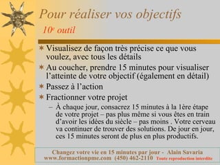Pour réaliser vos objectifs   10 e  outil   Visualisez de façon très précise ce que vous voulez, avec tous les détails Au coucher, prendre 15 minutes pour visualiser l’atteinte de votre objectif (également en détail) Passez à l’action  Fractionner votre projet  À chaque jour, consacrez 15 minutes à la 1ère étape de votre projet – pas plus même si vous êtes en train d’avoir les idées du siècle – pas moins . Votre cerveau va continuer de trouver des solutions. De jour en jour, ces 15 minutes seront de plus en plus productifs. 