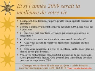 Et si l’année 2009 serait la meilleure de votre vie L’année 2008 se termine, j’espère qu’elle vous a apporté bonheur et prospérité. Comme l’horloge va bientôt sonner le début de 2009, posez-vous ces 4 questions :       Êtes-vous prêt pour faire le voyage qui vous inspire depuis si longtemps ?       Voulez-vous vraiment vivre dans la maison de vos rêves ?       Avez-vous décidé de régler vos problèmes financiers une fois pour toutes ?       Êtes-vous déterminé à vivre en meilleure santé, avoir plus de vitalité et être plus heureux ? Vous avez probablement répondu OUI à plusieurs de ces questions. Alors, poursuivez la lecture. Cela pourrait être la meilleure décision que vous aurez prise en 2008  ! 