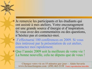 Je remercie les participants et les étudiants qui ont assisté à mes ateliers. Votre encouragement est une grande source d’énergie et d’inspiration. Si vous avez des commentaires ou des questions,  n’hésitez pas et contactez-moi.   J’effectuerai 100 conférences en 2009. Si vous êtes intéressé par la présentation de cet atelier, contactez moi rapidement. Que l’année 2009 soit la meilleure de votre vie ! La bonne nouvelle, cela ne dépens que de vous ! 