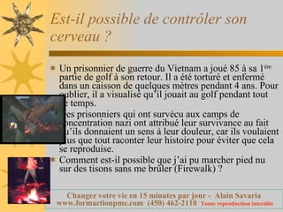Est-il possible de contrôler son cerveau ? Un prisonnier de guerre du Vietnam a joué 85 à sa 1 ère  partie de golf à son retour. Il a été torturé et enfermé dans un caisson de quelques mètres pendant 4 ans. Pour oublier, il a visualisé qu’il jouait au golf pendant tout ce temps. Des prisonniers qui ont survécu aux camps de concentration nazi ont attribué leur survivance au fait qu’ils donnaient un sens à leur douleur, car ils voulaient plus que tout raconter leur histoire pour éviter que cela se reproduise. Comment est-il possible que j’ai pu marcher pied nu sur des tisons sans me brûler (Firewalk) ? 