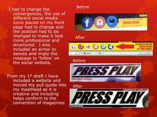 I had to change the
convergences, the use of
different social media
icons placed on my front
page had to change and
the position had to be
changed to make it look
more professional and
structured. I also
included an arrow to
denote and imply the
message to ‘follow’ on
the social website.
From my 1st draft I have
included a website and
moved my pull quote into
my masthead as it is
creative and including
helps conform to the
convention of magazines
Before
After
Before
After
 