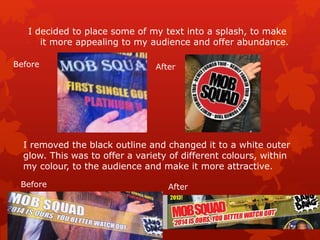 I decided to place some of my text into a splash, to make
it more appealing to my audience and offer abundance.
I removed the black outline and changed it to a white outer
glow. This was to offer a variety of different colours, within
my colour, to the audience and make it more attractive.
Before After
Before After
 