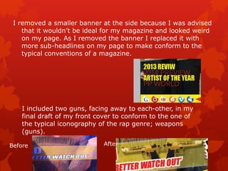 I removed a smaller banner at the side because I was advised
that it wouldn’t be ideal for my magazine and looked weird
on my page. As I removed the banner I replaced it with
more sub-headlines on my page to make conform to the
typical conventions of a magazine.
I included two guns, facing away to each-other, in my
final draft of my front cover to conform to the one of
the typical iconography of the rap genre; weapons
(guns).
Before After
 