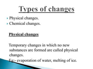  Physical changes. 
 Chemical changes. 
Physical changes 
Temporary changes in which no new 
substances are formed are called physical 
changes. 
Eg:- evaporation of water, melting of ice. 
 