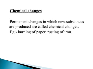 Chemical changes 
Permanent changes in which new substances 
are produced are called chemical changes. 
Eg:- burning of paper, rusting of iron. 
 