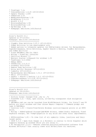 * TrueCrypt 7.1a
* UnknownDevices 1.4.20 (18-10-2012)
* Update Checker 1.039
* USBDeview 2.16
* WebBrowserPassView 1.30
* WinNTSetup 2.3.1.0
* WinSCP 4.3.9
* WirelessKeyView 1.56
* WirelessNetView 1.41
* Xp-AntiSpy 3.98
* Homepage: www.hiren.info/bootcd
-------------------------------
Hiren's BootCD 15.1
Updated on 07-12-2011
Homepage: www.hiren.info/bootcd
-------------------------------
+ ClamWin Free Antivirus 0.97.3 (07-12-2011)
* DrWeb Antivirus is now downloadable only
* Added options to integrate updates (on USB/writable drives) for Malwarebytes,
SuperAntispyware, Avira Antivirus, Spybot Search & Destroy, ClamWin Antivirus
and DrWeb Antivirus
* Fixed HBCDMenu.cmd for 64bit
* Minixp - Fixed msi installer
* Partition Wizard 7.0
* Western Digital lifeguard for windows 1.24
* TeamViewer 6.0.10462
- Ammyy Admin
* TDSSKiller 2.6.21.0
* Grub4dos 2011-12-06
* Remove Fake Antivirus 1.82
* Avira AntiVir Personal (07-12-2011)
* ComboFix (07-12-2011)
* Malwarebytes Anti-Malware 1.51.1 (07-12-2011)
* RKill (07-12-2011)
* Spybot - Search & Destroy 1.6.2 (07-12-2011)
* SuperAntispyware 5.0.1134 (07-12-2011)
* Homepage: www.hiren.info/bootcd
-------------------------------
Hiren's BootCD 15.0
Updated on 29-10-2011
Homepage: www.hiren.info/bootcd
-------------------------------
+ Archive format changed from .uha to .7z
+ FreeOTFE 5.21 - Free, open source, on-the-fly transparent disk encryption
program.
+ HBCDMenu.cmd can now be launched from WinPE/Network folder, for Vista/7 use F8
before you start windows and then choose Repair Computer > Command prompt and
type D:HBCDMenu
+ Junction 1.04 - Create/View/Delete Windows junction/reparse points on an NTFS
drive.
+ Minixp - Added/updated Storage/LAN/WLAN drivers, added Arabic keyboard, Fixed
keyboard changer, Set %temp%/pagefile on any drive and other minor improvements.
+ NTFSLinksView 1.05 - To view list of all symbolic links, junctions and their
target paths.
+ ODIN 0.3.4 - Open Disk Imager in a Nutshell is similar to Drive Snapshot which
supports backing up windows while you are using it.
+ PC Decrapifier 2.2.8 - Removes unwanted preinstalled/bundled software from
Windows XP/Vista/7 that usually comes with HP/Dell/Acer etc machines.
 