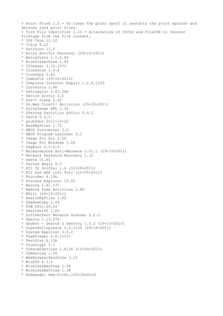 + Print Flush 1.3 - To clean the print spool it restarts the print spooler and
deletes junk print files.
+ TrID File Identifier 2.10 - Alternative of UnChk and FileCHK to recover
filetype from the file content.
* 3DP Chip 11.10
* 7-Zip 9.22
* Autoruns 11.0
* Avira AntiVir Personal (29-10-2011)
* BellaVista 1.1.0.66
* BlueScreenView 1.40
* CCleaner 3.12.1572
* CloneDisk 1.9.6
* CloneSpy 2.62
* ComboFix (29-10-2011)
* Complete Internet Repair 1.2.8.1283
* CurrPorts 1.96
* Defraggler 2.07.346
* Device Doctor 2.0
* Don't Sleep 2.42
* Dr.Web CureIt! Antivirus (29-10-2011)
* DriveImage XML 2.30
* GParted Partition Editor 0.9.1
* GPU-Z 0.5.5
* grub4dos 2011-10-22
* HashMyFiles 1.72
* HBCD Customizer 3.0
* HBCD Program Launcher 3.2
* Image For Dos 2.66
* Image For Windows 2.66
* ImgBurn 2.5.6.0
* Malwarebytes Anti-Malware 1.51.1 (29-10-2011)
* Network Password Recovery 1.32
* Opera 11.01
* Parted Magic 6.7
* PCI 32 Sniffer 1.4 (12-09-2011)
* PCI and AGP info Tool (12-09-2011)
* PhotoRec 6.13b
* Process Explorer 15.05
* Recuva 1.41.537
* Remove Fake Antivirus 1.80
* RKill (29-10-2011)
* SearchMyFiles 1.80
* ShadowCopy 2.00
* SIW 2011.09.16
* SmartSniff 1.85
* SoftPerfect Network Scanner 5.2.3
* Speccy 1.13.276
* Spybot - Search & Destroy 1.6.2 (29-10-2011)
* SuperAntispyware 5.0.1134 (29-10-2011)
* System Explorer 3.5.2
* TeamViewer 6.0.11117
* TestDisk 6.13b
* TrueCrypt 7.1
* UnknownDevices 1.4.20 (12-09-2011)
* USBDeview 1.95
* WebBrowserPassView 1.15
* WinSCP 4.3.5
* WirelessKeyView 1.36
* WirelessNetView 1.38
* Homepage: www.hiren.info/bootcd
 