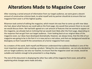Alterations Made to Magazine Cover
After receiving a varied amount of information from our target audience, we were given a decent
amount of constructive criticism back, to what myself and my partner should do to ensure that our
magazine front cover is of the highest quality.
Rhiannon took control of editing the magazine, which meant she was free to come up with new ideas
she had, about what features we could add on the front page; she would then present them to me and
we would discuss them. We had both agreed on a set amount of features that we wanted to appear on
the magazine, we already had an inclining that we would most likely alter the front page, depending on
the response that we got from out target audience. From looking back at our original ideas of the
magazine cover, our ideas have developed dramatically. However, we always knew, that the title of our
magazine was going to be in the font it is in now and as a red colour, and that our background would be
black/grey so that it would fit the conventions of a horror magazine front cover.
As a creators of this work, both myself and Rhiannon understand that audience feedback is one of the
most important aspects when creating a product. Taking this into consideration, we not only decided to
ask our target audience, but also our teacher, to ensure that the magazine cover we create, would be
suitable and realistic enough to be presented in a shop display.
The rest of this document is displaying the other four edits of the magazine front cover, and will be
explaining what changes were made and why.
 