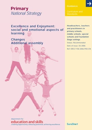 Guidance
Primary
                                  Curriculum and
National Strategy                 Standards




Excellence and Enjoyment:         Headteachers, teachers
                                  and practitioners in
social and emotional aspects of   primary schools,
learning                          middle schools, special
                                  schools and Foundation
Changes                           Stage settings

Additional assembly               Status: Recommended
                                  Date of issue: 03-2006
                                  Ref: DfES 1758-2006 PD5-EN
 