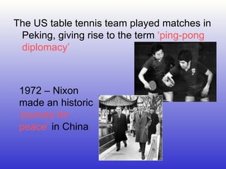 The US table tennis team played matches in Peking, giving rise to the term  ‘ping-pong diplomacy’ 1972 – Nixon made an historic  ‘journey for peace’  in China 