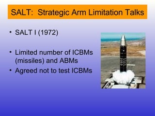 SALT:  Strategic Arm Limitation Talks SALT I (1972)  Limited number of ICBMs (missiles) and ABMs Agreed not to test ICBMs 