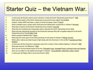 Starter Quiz – the Vietnam War. In what year did America start to send ‘advisors’ to help the South Vietnamese government?  1962 What was the leader of the North Vietnamese Communist forces called?  Ho chi Minh Vietnam, before WW2 had been a colony of which European nation?  France Which president was in power when Americans first started their involvement in Vietnam?  Kennedy What type of tactics did the North Vietnamese Army employ?  Guerrilla What was the shortened term frequently used to describe the North Vietnamese Army?  NVA What trail was extensively bombed by the Americans because they felt it supplied weapons to the North Vietnamese Army?  Ho Chi Minh Trail. Which president followed LBJ?  Nixon What was the name given to the heavy bombing of vast areas of Vietnam?  Rolling Thunder Which other nations provided troops to fight along side the Americans in the conflict?  Australia and New Zealand. In what year did the Americans massively reduce the number of their soldiers fighting in Vietnam?  1969 What year was the Tet Offensive?  1968 Give me one environmental impact of the war.  Damaged crops, damaged forest, poisoned rivers and streams . Give me one effect on US soldiers that fought in Vietnam.  Drug addiction, bitterness, stress, cancer In what year did Saigon fall to communist forces?  1975. 