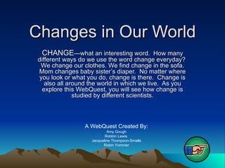 Changes in Our World CHANGE —what an interesting word.  How many different ways do we use the word change everyday?  We change our clothes. We find change in the sofa. Mom changes baby sister’s diaper.  No matter where you look or what you do, change is there.  Change is also all around the world in which we live.  As you explore this WebQuest, you will see how change is studied by different scientists. A WebQuest Created By: Amy Gough Robbin Lewis  Jacqueline Thompson-Smalls Robin Yommer 