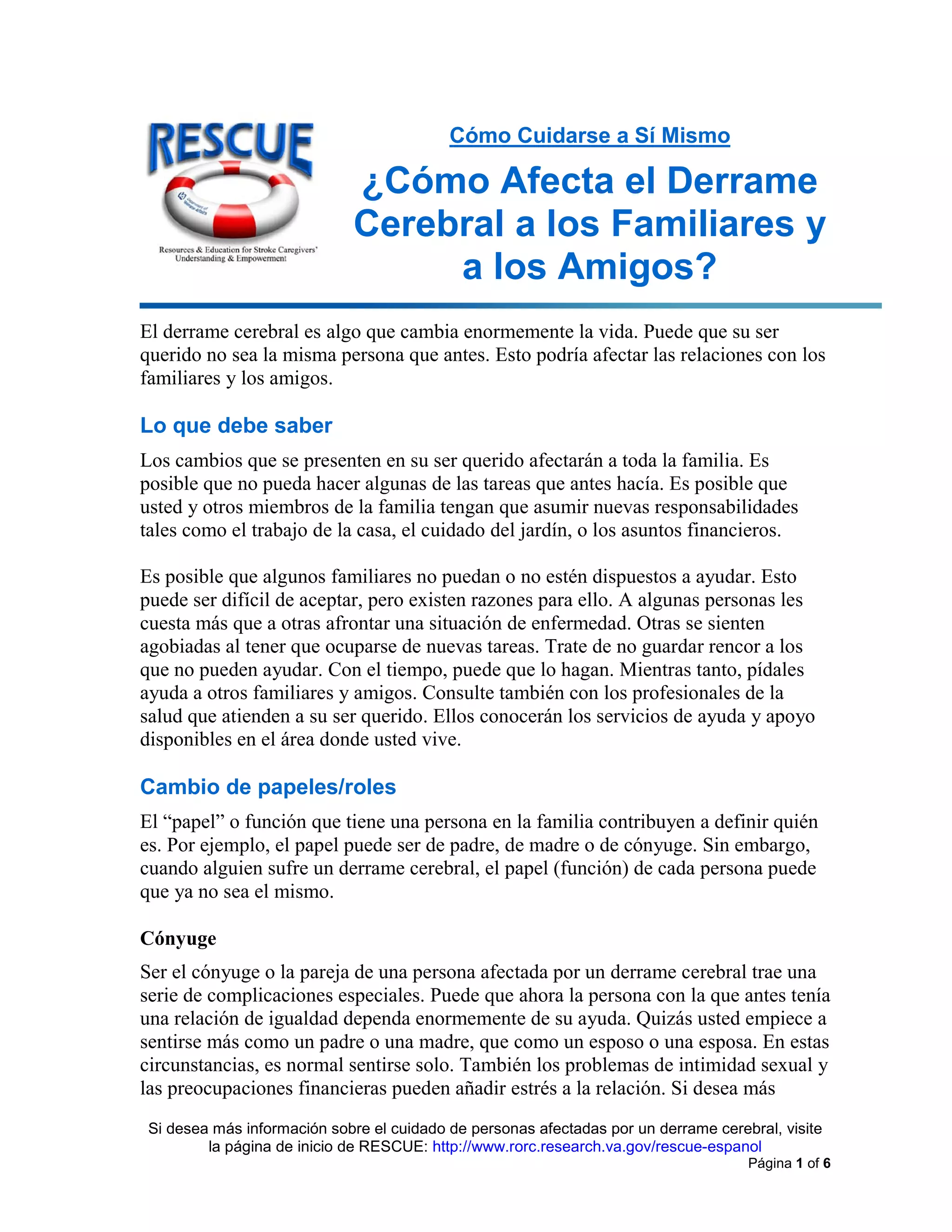 Si desea más información sobre el cuidado de personas afectadas por un derrame cerebral, visite
la página de inicio de RESCUE: http://www.rorc.research.va.gov/rescue-espanol
Página 1 of 6
Cómo Cuidarse a Sí Mismo
¿Cómo Afecta el Derrame
Cerebral a los Familiares y
a los Amigos?
El derrame cerebral es algo que cambia enormemente la vida. Puede que su ser
querido no sea la misma persona que antes. Esto podría afectar las relaciones con los
familiares y los amigos.
Lo que debe saber
Los cambios que se presenten en su ser querido afectarán a toda la familia. Es
posible que no pueda hacer algunas de las tareas que antes hacía. Es posible que
usted y otros miembros de la familia tengan que asumir nuevas responsabilidades
tales como el trabajo de la casa, el cuidado del jardín, o los asuntos financieros.
Es posible que algunos familiares no puedan o no estén dispuestos a ayudar. Esto
puede ser difícil de aceptar, pero existen razones para ello. A algunas personas les
cuesta más que a otras afrontar una situación de enfermedad. Otras se sienten
agobiadas al tener que ocuparse de nuevas tareas. Trate de no guardar rencor a los
que no pueden ayudar. Con el tiempo, puede que lo hagan. Mientras tanto, pídales
ayuda a otros familiares y amigos. Consulte también con los profesionales de la
salud que atienden a su ser querido. Ellos conocerán los servicios de ayuda y apoyo
disponibles en el área donde usted vive.
Cambio de papeles/roles
El “papel” o función que tiene una persona en la familia contribuyen a definir quién
es. Por ejemplo, el papel puede ser de padre, de madre o de cónyuge. Sin embargo,
cuando alguien sufre un derrame cerebral, el papel (función) de cada persona puede
que ya no sea el mismo.
Cónyuge
Ser el cónyuge o la pareja de una persona afectada por un derrame cerebral trae una
serie de complicaciones especiales. Puede que ahora la persona con la que antes tenía
una relación de igualdad dependa enormemente de su ayuda. Quizás usted empiece a
sentirse más como un padre o una madre, que como un esposo o una esposa. En estas
circunstancias, es normal sentirse solo. También los problemas de intimidad sexual y
las preocupaciones financieras pueden añadir estrés a la relación. Si desea más
 