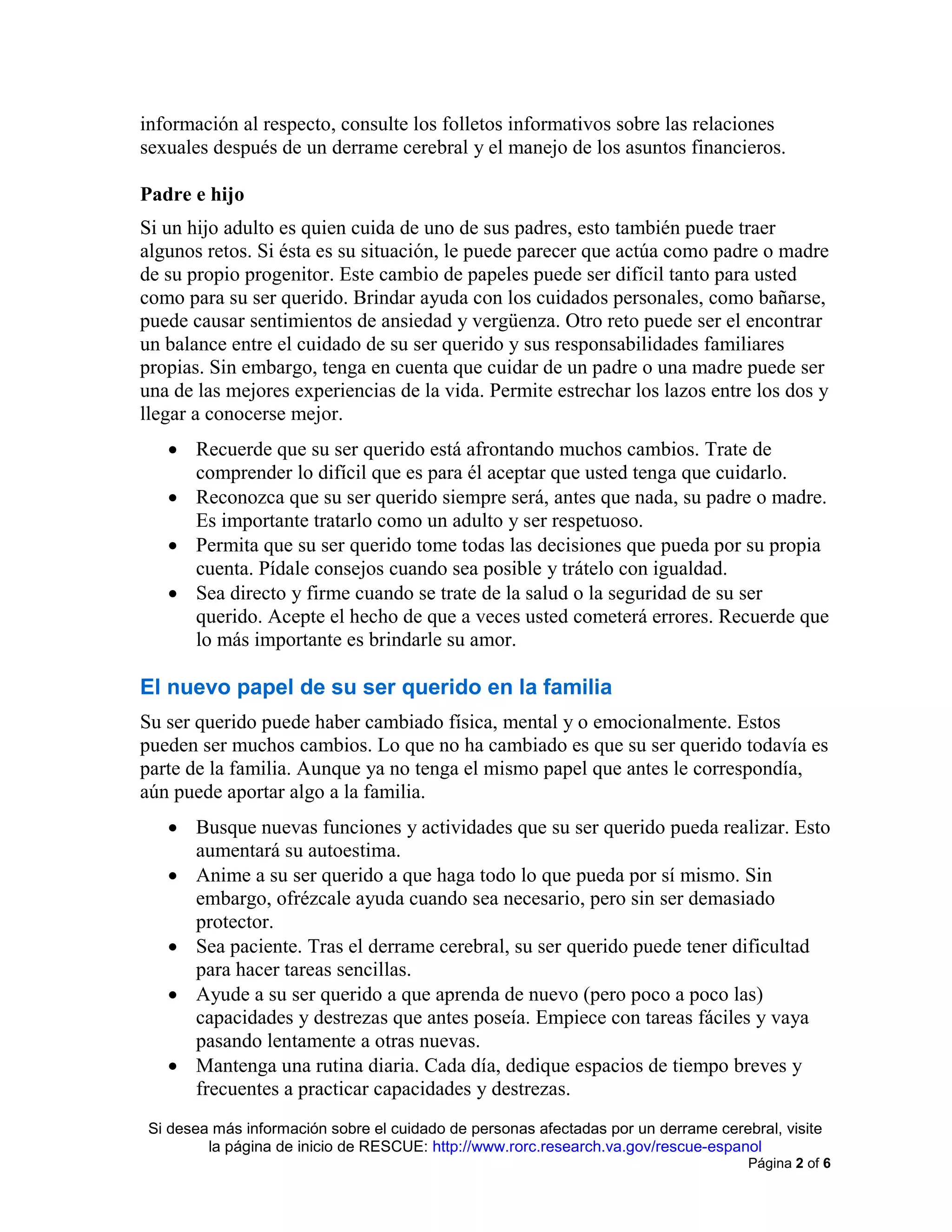 Si desea más información sobre el cuidado de personas afectadas por un derrame cerebral, visite
la página de inicio de RESCUE: http://www.rorc.research.va.gov/rescue-espanol
Página 2 of 6
información al respecto, consulte los folletos informativos sobre las relaciones
sexuales después de un derrame cerebral y el manejo de los asuntos financieros.
Padre e hijo
Si un hijo adulto es quien cuida de uno de sus padres, esto también puede traer
algunos retos. Si ésta es su situación, le puede parecer que actúa como padre o madre
de su propio progenitor. Este cambio de papeles puede ser difícil tanto para usted
como para su ser querido. Brindar ayuda con los cuidados personales, como bañarse,
puede causar sentimientos de ansiedad y vergüenza. Otro reto puede ser el encontrar
un balance entre el cuidado de su ser querido y sus responsabilidades familiares
propias. Sin embargo, tenga en cuenta que cuidar de un padre o una madre puede ser
una de las mejores experiencias de la vida. Permite estrechar los lazos entre los dos y
llegar a conocerse mejor.
• Recuerde que su ser querido está afrontando muchos cambios. Trate de
comprender lo difícil que es para él aceptar que usted tenga que cuidarlo.
• Reconozca que su ser querido siempre será, antes que nada, su padre o madre.
Es importante tratarlo como un adulto y ser respetuoso.
• Permita que su ser querido tome todas las decisiones que pueda por su propia
cuenta. Pídale consejos cuando sea posible y trátelo con igualdad.
• Sea directo y firme cuando se trate de la salud o la seguridad de su ser
querido. Acepte el hecho de que a veces usted cometerá errores. Recuerde que
lo más importante es brindarle su amor.
El nuevo papel de su ser querido en la familia
Su ser querido puede haber cambiado física, mental y o emocionalmente. Estos
pueden ser muchos cambios. Lo que no ha cambiado es que su ser querido todavía es
parte de la familia. Aunque ya no tenga el mismo papel que antes le correspondía,
aún puede aportar algo a la familia.
• Busque nuevas funciones y actividades que su ser querido pueda realizar. Esto
aumentará su autoestima.
• Anime a su ser querido a que haga todo lo que pueda por sí mismo. Sin
embargo, ofrézcale ayuda cuando sea necesario, pero sin ser demasiado
protector.
• Sea paciente. Tras el derrame cerebral, su ser querido puede tener dificultad
para hacer tareas sencillas.
• Ayude a su ser querido a que aprenda de nuevo (pero poco a poco las)
capacidades y destrezas que antes poseía. Empiece con tareas fáciles y vaya
pasando lentamente a otras nuevas.
• Mantenga una rutina diaria. Cada día, dedique espacios de tiempo breves y
frecuentes a practicar capacidades y destrezas.
 