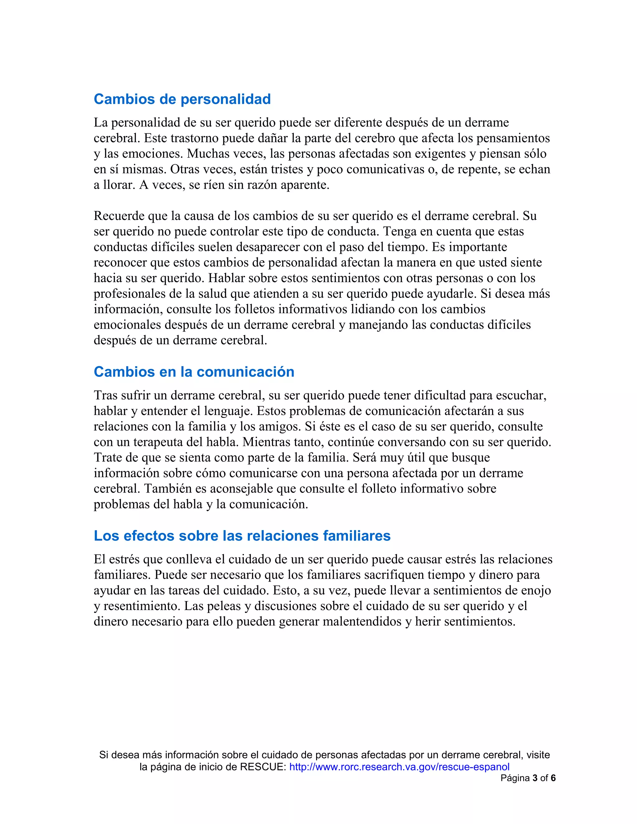 Si desea más información sobre el cuidado de personas afectadas por un derrame cerebral, visite
la página de inicio de RESCUE: http://www.rorc.research.va.gov/rescue-espanol
Página 3 of 6
Cambios de personalidad
La personalidad de su ser querido puede ser diferente después de un derrame
cerebral. Este trastorno puede dañar la parte del cerebro que afecta los pensamientos
y las emociones. Muchas veces, las personas afectadas son exigentes y piensan sólo
en sí mismas. Otras veces, están tristes y poco comunicativas o, de repente, se echan
a llorar. A veces, se ríen sin razón aparente.
Recuerde que la causa de los cambios de su ser querido es el derrame cerebral. Su
ser querido no puede controlar este tipo de conducta. Tenga en cuenta que estas
conductas difíciles suelen desaparecer con el paso del tiempo. Es importante
reconocer que estos cambios de personalidad afectan la manera en que usted siente
hacia su ser querido. Hablar sobre estos sentimientos con otras personas o con los
profesionales de la salud que atienden a su ser querido puede ayudarle. Si desea más
información, consulte los folletos informativos lidiando con los cambios
emocionales después de un derrame cerebral y manejando las conductas difíciles
después de un derrame cerebral.
Cambios en la comunicación
Tras sufrir un derrame cerebral, su ser querido puede tener dificultad para escuchar,
hablar y entender el lenguaje. Estos problemas de comunicación afectarán a sus
relaciones con la familia y los amigos. Si éste es el caso de su ser querido, consulte
con un terapeuta del habla. Mientras tanto, continúe conversando con su ser querido.
Trate de que se sienta como parte de la familia. Será muy útil que busque
información sobre cómo comunicarse con una persona afectada por un derrame
cerebral. También es aconsejable que consulte el folleto informativo sobre
problemas del habla y la comunicación.
Los efectos sobre las relaciones familiares
El estrés que conlleva el cuidado de un ser querido puede causar estrés las relaciones
familiares. Puede ser necesario que los familiares sacrifiquen tiempo y dinero para
ayudar en las tareas del cuidado. Esto, a su vez, puede llevar a sentimientos de enojo
y resentimiento. Las peleas y discusiones sobre el cuidado de su ser querido y el
dinero necesario para ello pueden generar malentendidos y herir sentimientos.
 