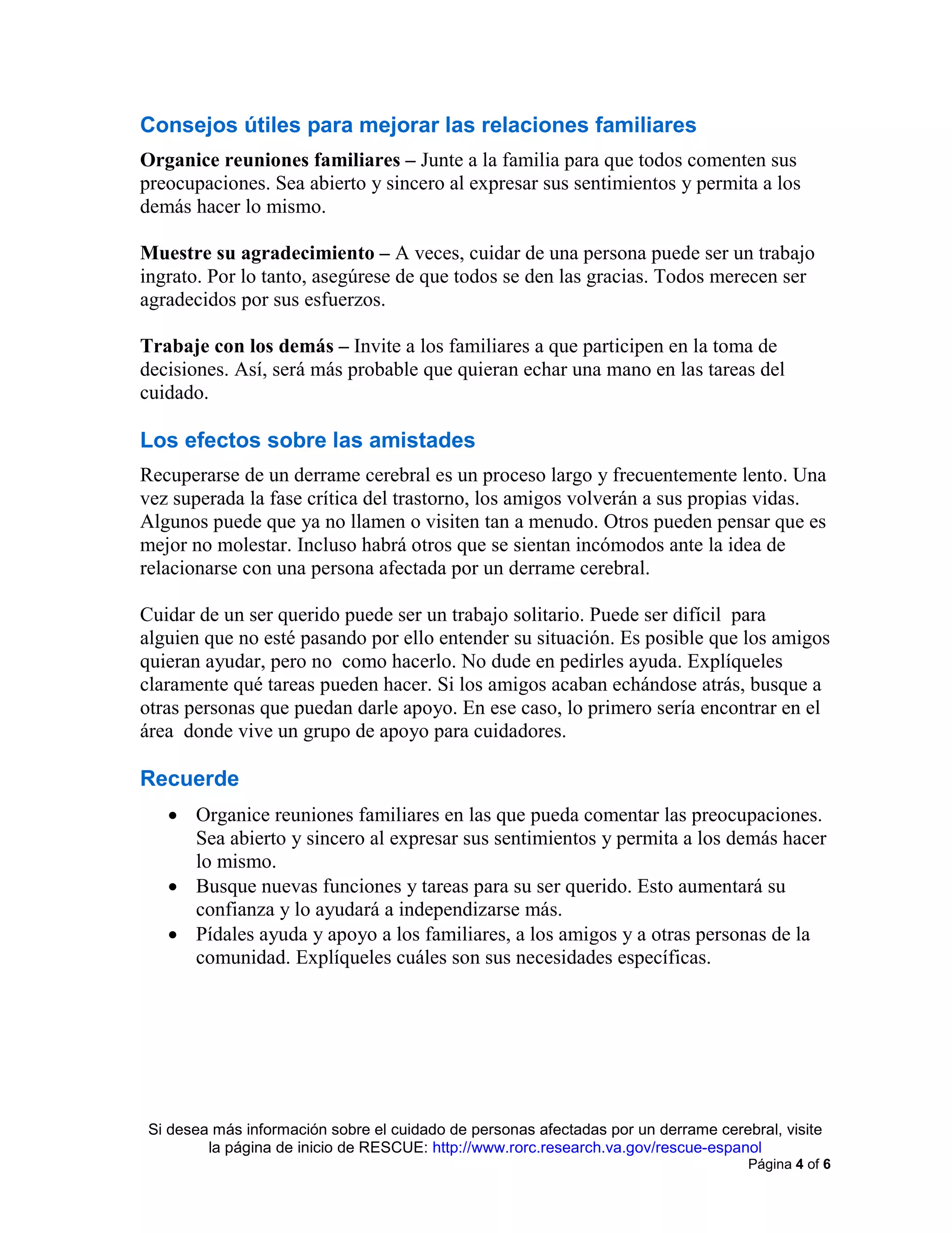 Si desea más información sobre el cuidado de personas afectadas por un derrame cerebral, visite
la página de inicio de RESCUE: http://www.rorc.research.va.gov/rescue-espanol
Página 4 of 6
Consejos útiles para mejorar las relaciones familiares
Organice reuniones familiares – Junte a la familia para que todos comenten sus
preocupaciones. Sea abierto y sincero al expresar sus sentimientos y permita a los
demás hacer lo mismo.
Muestre su agradecimiento – A veces, cuidar de una persona puede ser un trabajo
ingrato. Por lo tanto, asegúrese de que todos se den las gracias. Todos merecen ser
agradecidos por sus esfuerzos.
Trabaje con los demás – Invite a los familiares a que participen en la toma de
decisiones. Así, será más probable que quieran echar una mano en las tareas del
cuidado.
Los efectos sobre las amistades
Recuperarse de un derrame cerebral es un proceso largo y frecuentemente lento. Una
vez superada la fase crítica del trastorno, los amigos volverán a sus propias vidas.
Algunos puede que ya no llamen o visiten tan a menudo. Otros pueden pensar que es
mejor no molestar. Incluso habrá otros que se sientan incómodos ante la idea de
relacionarse con una persona afectada por un derrame cerebral.
Cuidar de un ser querido puede ser un trabajo solitario. Puede ser difícil para
alguien que no esté pasando por ello entender su situación. Es posible que los amigos
quieran ayudar, pero no como hacerlo. No dude en pedirles ayuda. Explíqueles
claramente qué tareas pueden hacer. Si los amigos acaban echándose atrás, busque a
otras personas que puedan darle apoyo. En ese caso, lo primero sería encontrar en el
área donde vive un grupo de apoyo para cuidadores.
Recuerde
• Organice reuniones familiares en las que pueda comentar las preocupaciones.
Sea abierto y sincero al expresar sus sentimientos y permita a los demás hacer
lo mismo.
• Busque nuevas funciones y tareas para su ser querido. Esto aumentará su
confianza y lo ayudará a independizarse más.
• Pídales ayuda y apoyo a los familiares, a los amigos y a otras personas de la
comunidad. Explíqueles cuáles son sus necesidades específicas.
 
