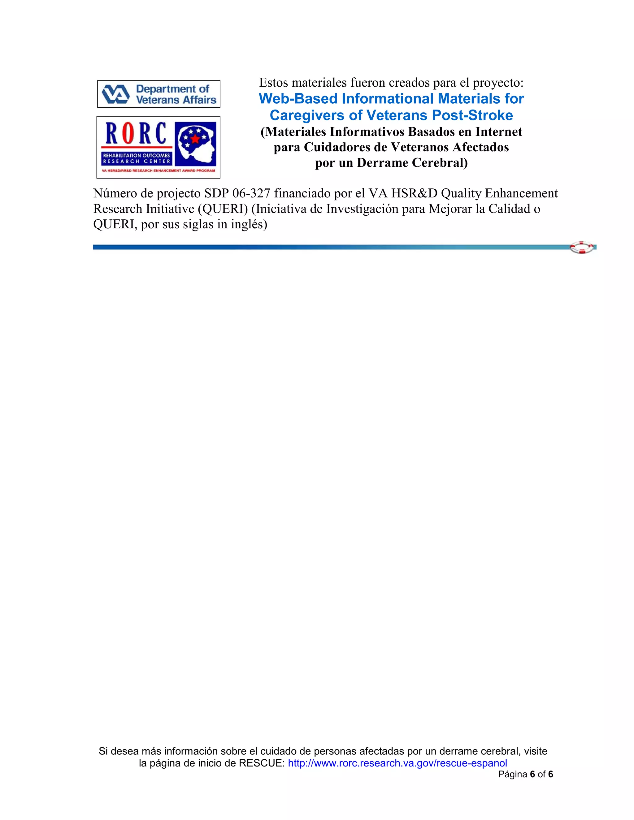 Si desea más información sobre el cuidado de personas afectadas por un derrame cerebral, visite
la página de inicio de RESCUE: http://www.rorc.research.va.gov/rescue-espanol
Página 6 of 6
Estos materiales fueron creados para el proyecto:
Web-Based Informational Materials for
Caregivers of Veterans Post-Stroke
(Materiales Informativos Basados en Internet
para Cuidadores de Veteranos Afectados
por un Derrame Cerebral)
Número de projecto SDP 06-327 financiado por el VA HSR&D Quality Enhancement
Research Initiative (QUERI) (Iniciativa de Investigación para Mejorar la Calidad o
QUERI, por sus siglas in inglés)
 