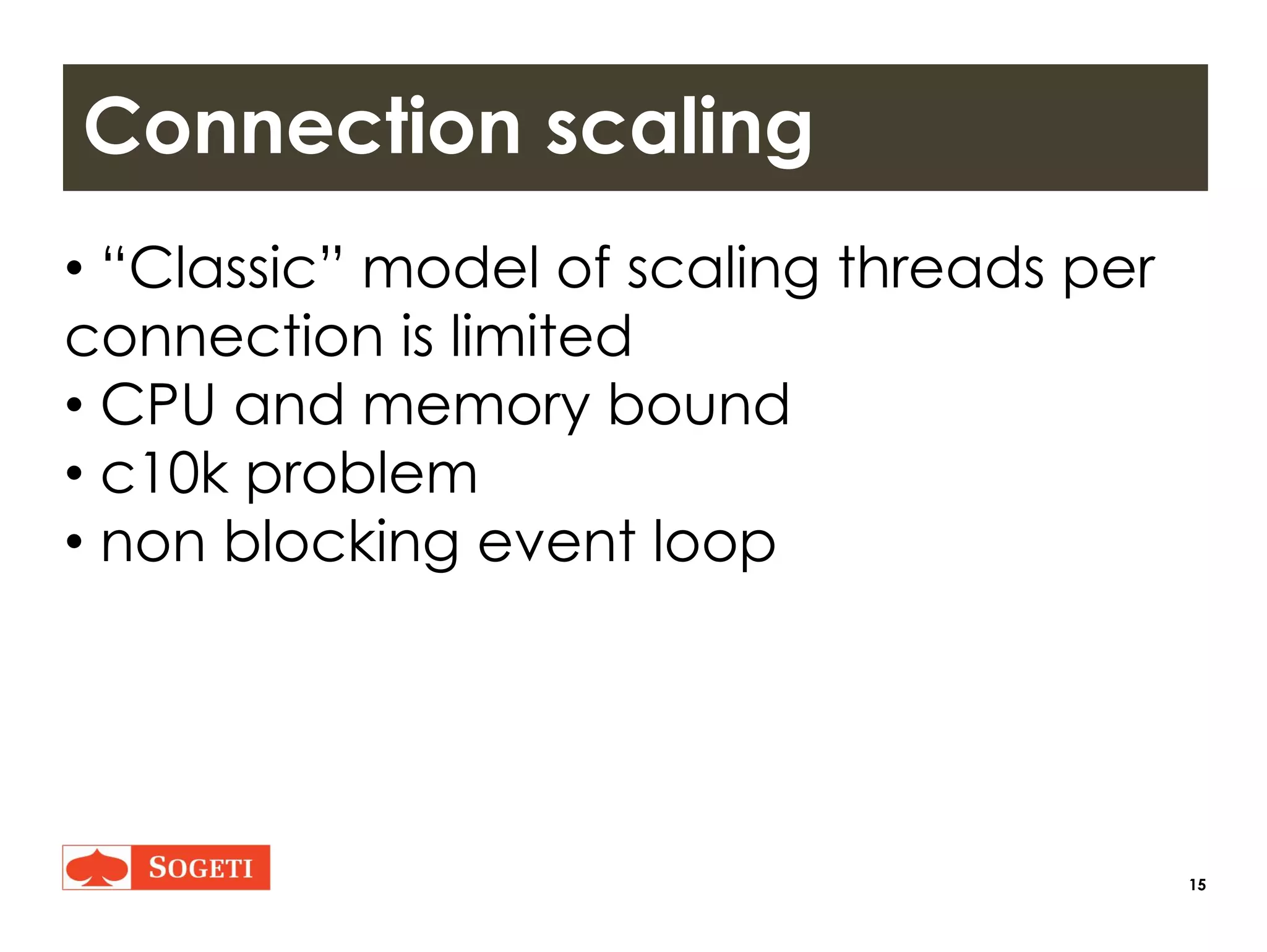 15
Connection scaling
• “Classic” model of scaling threads per
connection is limited
• CPU and memory bound
• c10k problem
• non blocking event loop
 