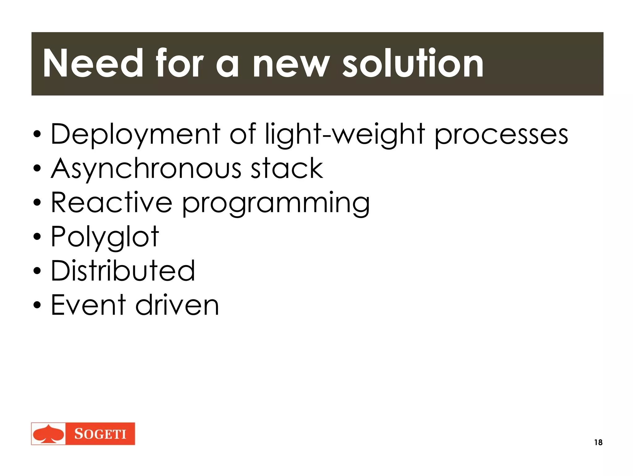 18
Need for a new solution
• Deployment of light-weight processes
• Asynchronous stack
• Reactive programming
• Polyglot
• Distributed
• Event driven
 