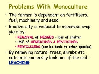 Problems With Monoculture The farmer is dependant on fertilisers, fuel, machinery and seed Biodiversity is reduced to maximise crop yield by: REMOVAL  of  HEDGES  – loss of shelter USE of  HERBICIDES & PESTICIDES FERTILISERS  (can be toxic to other species) By removing natural trees, shrubs etc nutrients can easily leak out of the soil :  LEACHING 