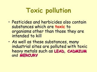 Toxic pollution Pesticides and herbicides also contain substances which are  toxic  to organisms other than those they are intended to kill As well as these substances, many industrial sites are polluted with toxic heavy metals such as  LEAD ,  CADMIUM   and   MERCURY 