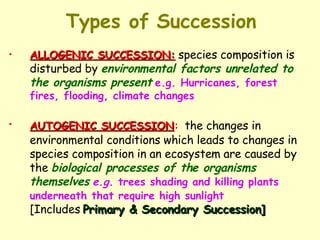 Types of Succession ALLOGENIC SUCCESSION:   species composition is disturbed by  environmental factors unrelated to the organisms present   e.g. Hurricanes, forest fires, flooding, climate changes AUTOGENIC SUCCESSION :   the changes in environmental conditions which leads to changes in species composition in an ecosystem are caused by the  biological processes of the organisms themselves   e.g.  trees shading and killing plants underneath that require high sunlight   [Includes  Primary & Secondary Succession] 