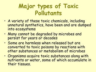 Major types of Toxic Pollutants A variety of these toxic chemicals, including unnatural synthetics, have been and are dumped into ecosystems Many cannot be degraded by microbes and persist for years or decades Some are harmless when released but are converted to toxic poisons by reactions with other substances or metabolism of microbes Organisms acquire toxic substances along with nutrients or water, some of which accumulate in their tissues.   