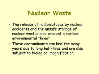 Nuclear Waste The release of radioisotopes by nuclear accidents and the unsafe storage of nuclear wastes also present a serious environmental threat These contaminants can last for many years due to long half-lives and are also subject to biological magnification 