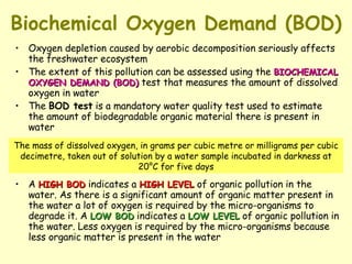 Biochemical Oxygen Demand (BOD) Oxygen depletion caused by aerobic decomposition seriously affects the freshwater ecosystem The extent of this pollution can be assessed using the  BIOCHEMICAL OXYGEN DEMAND (BOD)  test that measures the amount of dissolved oxygen in water The  BOD test  is a mandatory water quality test used to estimate the amount of biodegradable organic material there is present in water A  HIGH BOD  indicates a  HIGH LEVEL  of organic pollution in the water. As there is a significant amount of organic matter present in the water a lot of oxygen is required by the micro-organisms to degrade it. A  LOW BOD  indicates a  LOW LEVEL  of organic pollution in the water. Less oxygen is required by the micro-organisms because less organic matter is present in the water The mass of dissolved oxygen, in grams per cubic metre or milligrams per cubic decimetre, taken out of solution by a water sample incubated in darkness at 20°C for five days 