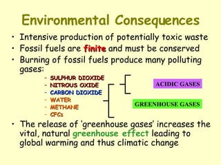 Environmental Consequences Intensive production of potentially toxic waste Fossil fuels are  finite  and must be conserved Burning of fossil fuels produce many polluting gases: SULPHUR DIOXIDE NITROUS OXIDE CARBON DIOXIDE WATER METHANE CFCs The release of ‘greenhouse gases’ increases the vital, natural  greenhouse effect  leading to global warming and thus climatic change ACIDIC GASES GREENHOUSE GASES 