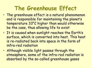 The Greenhouse Effect The greenhouse effect is a natural phenomenon and is responsible for maintaining the planet’s temperature 33°C higher than would otherwise be the case, thus allowing life to exist It is caused when sunlight reaches the Earth’s surface, which is converted into heat. This heat is re-radiated back into space in the form of infra-red radiation Although visible light passes through the atmosphere, some of the infra-red radiation is absorbed by the so-called greenhouse gases 