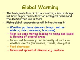 Global Warming The biological effects of the resulting climate change will have an profound effect on ecological niches and the species that live in them Rising global temperatures will bring changes in: Weather patterns (warmer temps, wetter winters, drier summers, less snow) Polar ice caps melting leading to rising sea levels & flooding of coastal areas Increased frequency and intensity of extreme weather events (hurricanes, floods, droughts) Food shortages Increased spread of disease  e.g.  malaria 