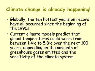 Climate change is already happening! Globally, the ten hottest years on record have all occurred since the beginning of the 1990s Current climate models predict that global temperatures could warm from between 1.4 o c to 5.8 o c over the next 100 years, depending on the amounts of greenhouse gases emitted and the sensitivity of the climate system 