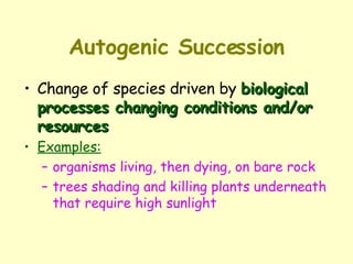 Autogenic Succession Change of species driven by  biological processes changing conditions and/or resources Examples: organisms living, then dying, on bare rock trees shading and killing plants underneath that require high sunlight 