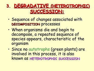 3. DEGRADATIVE  (HETEROTROPHIC)  SUCCESSION: Sequence of changes associated with  DECOMPOSITION  processes When organisms die and begin to decompose, a repeated sequence of species appears, characteristic of the organism Since no  autotrophs  (green plants) are involved in this process, it is also known as  HETEROTROPHIC SUCCESSION   