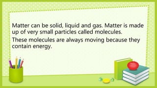 Matter can be solid, liquid and gas. Matter is made
up of very small particles called molecules.
These molecules are always moving because they
contain energy.
 