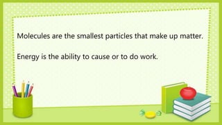 Molecules are the smallest particles that make up matter.
Energy is the ability to cause or to do work.
 