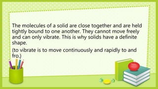 The molecules of a solid are close together and are held
tightly bound to one another. They cannot move freely
and can only vibrate. This is why solids have a definite
shape.
(to vibrate is to move continuously and rapidly to and
fro.)
 