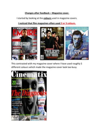 Changes after feedback – Magazine cover.
I started by looking at the colours used in magazine covers.
I noticed that film magazines often used 2 or 3 colours.
This contrasted with my magazine cover where I have used roughly 5
different colours which made the magazine cover look too busy.
 