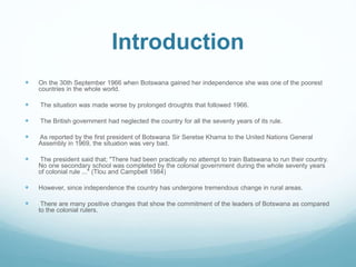 Introduction
 On the 30th September 1966 when Botswana gained her independence she was one of the poorest
countries in the whole world.
 The situation was made worse by prolonged droughts that followed 1966.
 The British government had neglected the country for all the seventy years of its rule.
 As reported by the first president of Botswana Sir Seretse Khama to the United Nations General
Assembly in 1969, the situation was very bad.
 The president said that; "There had been practically no attempt to train Batswana to run their country.
No one secondary school was completed by the colonial government during the whole seventy years
of colonial rule ..." (Tlou and Campbell 1984)
 However, since independence the country has undergone tremendous change in rural areas.
 There are many positive changes that show the commitment of the leaders of Botswana as compared
to the colonial rulers.
 