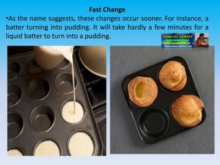 Fast Change
•As the name suggests, these changes occur sooner. For instance, a
batter turning into pudding. It will take hardly a few minutes for a
liquid batter to turn into a pudding.
 