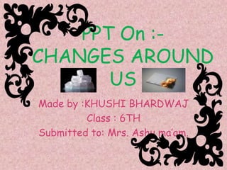 PPT On :-
CHANGES AROUND
US
Made by :KHUSHI BHARDWAJ
Class : 6TH
Submitted to: Mrs. Ashu ma’am.
 