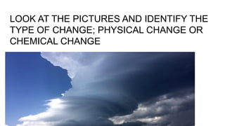 LOOK AT THE PICTURES AND IDENTIFY THE
TYPE OF CHANGE; PHYSICAL CHANGE OR
CHEMICAL CHANGE
 