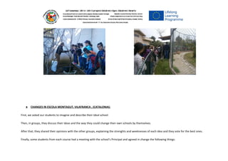 ● CHANGES IN ESCOLA MONTAGUT, VILAFRANCA , (CATALONIA):
First, we asked our students to imagine and describe their ideal school.
Then, in groups, they discuss their ideas and the way they could change their own schools by themselves.
After that, they shared their opinions with the other groups, explaining the strenghts and weeknesses of each idea and they vote for the best ones.
Finally, some students from each course had a meeting with the school’s Principal and agreed in change the following things:
 