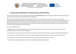 ● CHANGES IN SZKOLA PODSTAWOWA Nr 171 STANISLAWA STASZICA, WARSZAWA (POLAND):
After many activities, each class wrote a script to shoot a film about the ​change needed,​and with the help of the teacher council assistant they made
short clips, in order to present ideas during debate with the headmaster.
Then, there was a debate with the headmaster, representatives of Parents' Council and School Council with our students. The results of the
questionnaire were displayed for all students to see in the hall before the meeting. The teacher assistant made a presentation summarizing the work of
the Pupil's School Council. A part of the presentation was designed to help students introduce their ideas and arguments and it included video clips.
Representatives of each class 4-6 referred to the discussions made with students. The Pupil's School Council brought 3 ideas that had been chosen at
the council meetings. All arguments were presented well.
The results of the debate were:
1. Students will have a break with audiobook again during cold and rainy days when they do not go out. The library would provide some more
audiobooks taking into consideration pupil's suggestions.
2. The toilets in the school will be redecorated. Students do not have to paint them but they will make a campaign promoting appropriate behaviour.
3. A quiet place to sit and read will be found and some seats will be provided. Students themselves will have to control the order in this place.
4. The headmaster will introduce the idea of installing some sports equipment outside to the mayor of out town.
5. More classrooms will be equipped with interactive boards, especially an English language classroom.
 