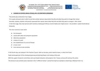 ● CHANGES IN SCHOOL MIHAI VITEAZUL NO. 29 CONSTANTA (ROMANIA)
The activity was conducted in four stages.
First, pupils achieved a box in which to put their written opinions about what they like and what they want to change their school.
Secondly, students, teachers and parents expressed their opinion about what they like and what they want to change in their school.
In the third stage, they read opinions both Comenius meeting by Professor Carmen Badea and Pupils Council – the president student Aschenderian
Alexandra.
The most numerous issues were:
● the homework
● classes with video and computer equipment
● laboratory equipment
● creation of a park
● the establishment of a circle of theater
● a music room
● more extracurricular activities.
In the fourth step, we analyzed in the Teachers Council what can be done, what material means, in what time frame.
Pupils landscaped part of the schoolyard greening and planting flowers and making a little park.
With the support of parents committees were purchased computers and projector into 7 classes and we will continue this action.
The extracurricular activities were improved in the “A different School “ period from April (an example on Etwinning is Mixbook from II C). 
 