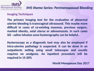 Imaging Techniques
The primary imaging test for the evaluation of abnormal
uterine bleeding is transvaginal ultrasound. This maybe more
difficult in cases of co-existing myomas, previous surgery,
marked obesity, axial uterus or adenomyosis. In such cases
SIS - saline infusion sono-hysterography can be helpful.
Hysteroscopy as a diagnostic tool may also be employed if
intra-uterine pathology is suspected. It can be done in an
outpatients setting using small telescopes and usually
requires no analgesia. An inpatient procedure will be
required in 15-20%
IMS theme Series: Perimenopausal Bleeding
World Menopause Day 2017
 